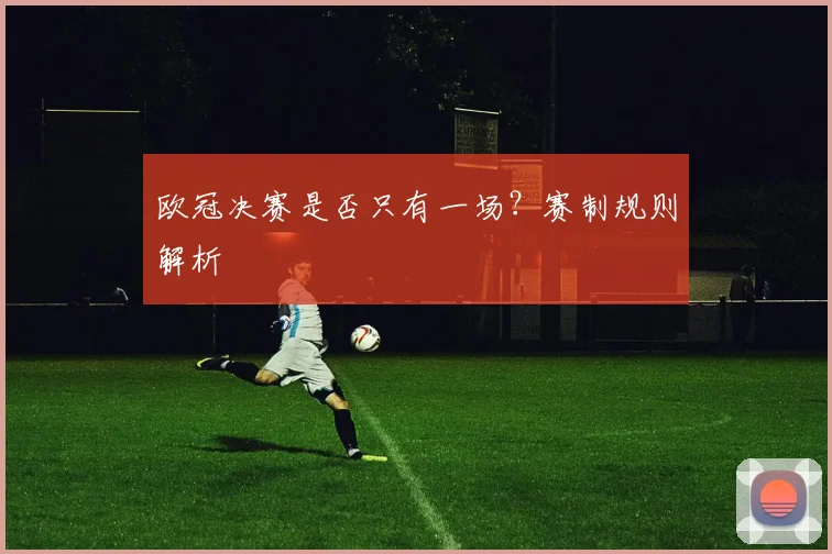 欧冠决赛是否只有一场？赛制规则解析
