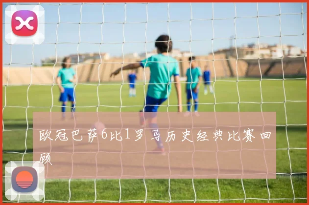欧冠巴萨6比1罗马历史经典比赛回顾