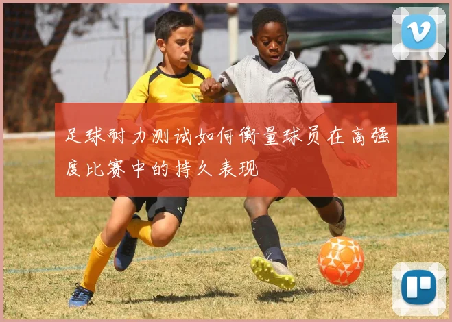 足球耐力测试如何衡量球员在高强度比赛中的持久表现