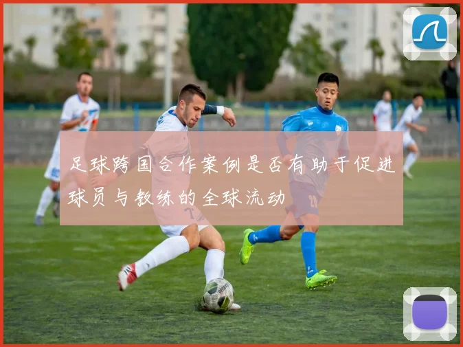 足球跨国合作案例是否有助于促进球员与教练的全球流动
